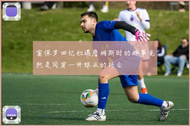 富保罗回忆初遇詹姆斯时的趣事竟然是同穿一件球衣的巧合