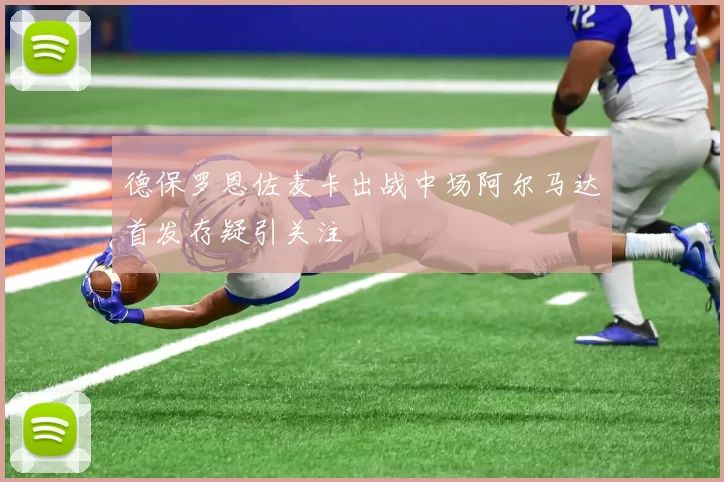 德保罗恩佐麦卡出战中场阿尔马达首发存疑引关注