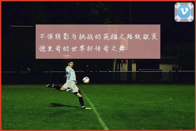不惧阴影与挑战的英雄之路致敬莫德里奇的世界杯传奇之舞