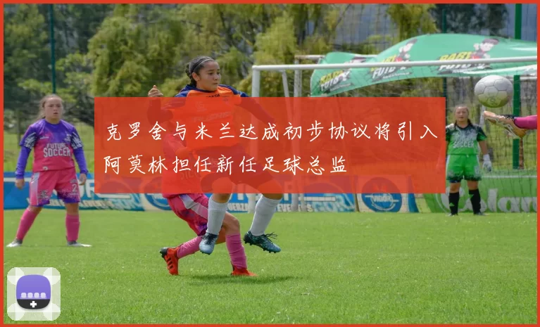 克罗舍与米兰达成初步协议将引入阿莫林担任新任足球总监